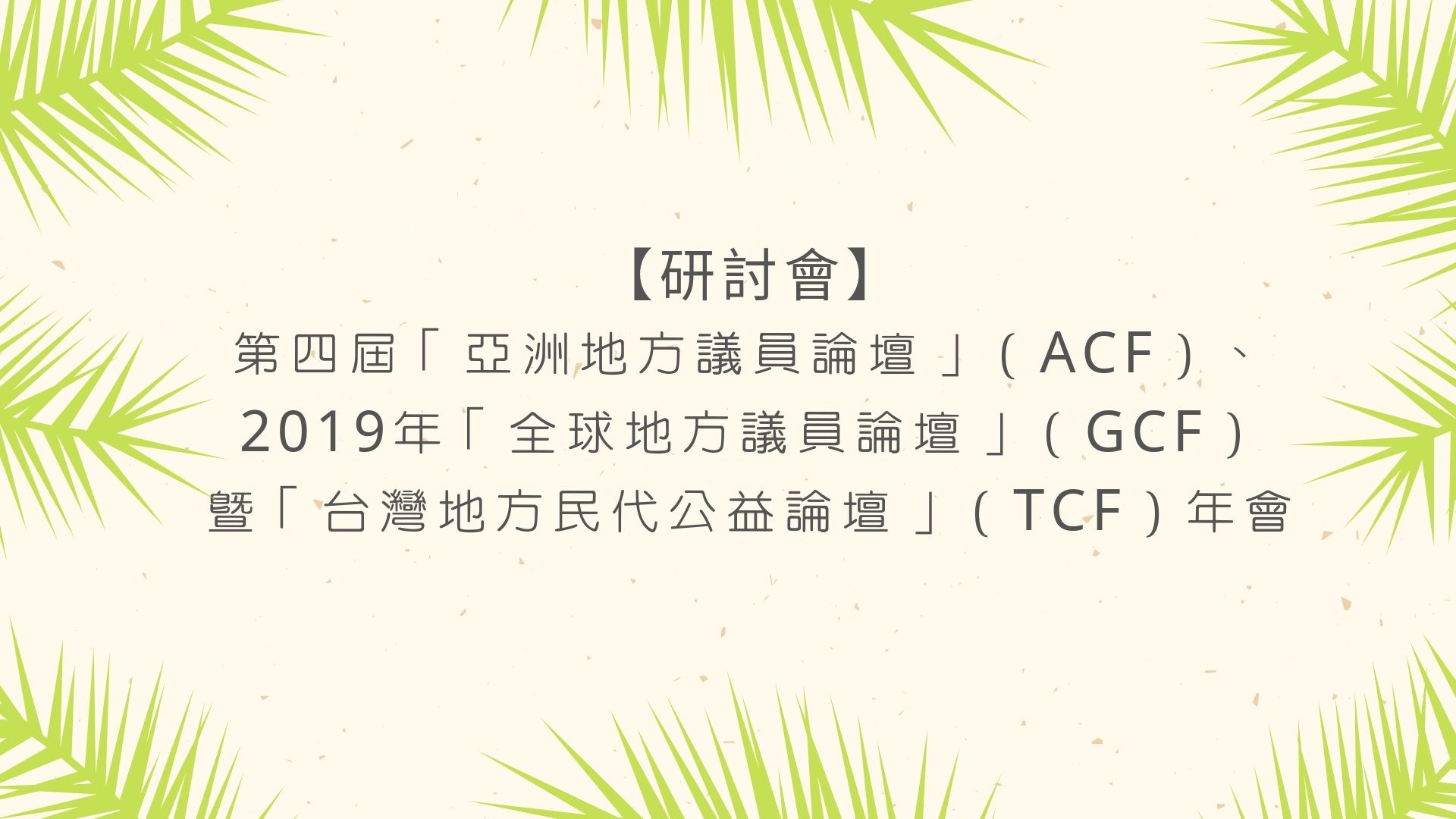 【研討會】第四屆「亞洲地方議員論壇」（ACF）、2019年「全球地方議員論壇」（GCF）暨「台灣地方民代公益論壇」（TCF）年會